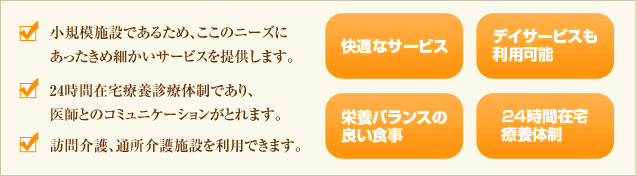 小規模施設であるため、ここのニーズにあったきめ細かいサービスを提供します。24時間在宅療養診療体制であり、医師とのコミュニケーションがとれます。訪問介護、通所介護施設を利用できます。快適なサービス/デイサービスも利用可能/栄養バランスの良い食事/24時間在宅療養体制