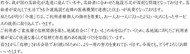 昨今、我が国の高齢化が急速に進んでいる中、高齢者に合わせた施設不足が深刻な問題となっております。高齢者が安心して生活できる介護施設と近隣の医療機関と連携した住まいが必要となっております。私たちが行う「介護」とは、ご利用者様個人の個性を尊重し、お一人お一人に沿ったよりよい心のこもったサービスの提供に取り込んでいきます。ご利用者・ご家族様と信頼関係を築き、地域社会に「すまいる」の和を広げていくため、各地域に即したご利用者様が安らぐ快適な暮らしと信頼と存在感のある施設づくりを目指しています。皆さまから「信頼」される会社であり続けるために、より一層の努力を重ねてまいります。今後とも、どうぞよろしくお願いいたします。